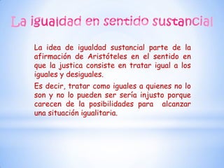 La idea de igualdad sustancial parte de la
afirmación de Aristóteles en el sentido en
que la justica consiste en tratar igual a los
iguales y desiguales.
Es decir, tratar como iguales a quienes no lo
son y no lo pueden ser sería injusto porque
carecen de la posibilidades para alcanzar
una situación igualitaria.
 