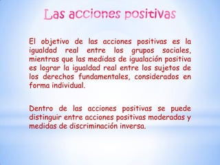 El objetivo de las acciones positivas es la
igualdad real entre los grupos sociales,
mientras que las medidas de igualación positiva
es lograr la igualdad real entre los sujetos de
los derechos fundamentales, considerados en
forma individual.


Dentro de las acciones positivas se puede
distinguir entre acciones positivas moderadas y
medidas de discriminación inversa.
 