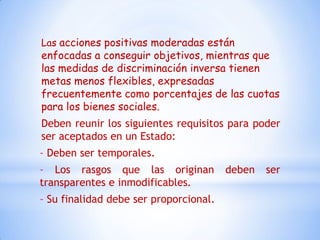 Las acciones positivas moderadas están
enfocadas a conseguir objetivos, mientras que
las medidas de discriminación inversa tienen
metas menos flexibles, expresadas
frecuentemente como porcentajes de las cuotas
para los bienes sociales.
Deben reunir los siguientes requisitos para poder
ser aceptados en un Estado:
- Deben ser temporales.
- Los rasgos que las originan           deben   ser
transparentes e inmodificables.
- Su finalidad debe ser proporcional.
 