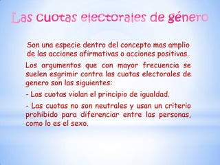 Son una especie dentro del concepto mas amplio
de las acciones afirmativas o acciones positivas.
Los argumentos que con mayor frecuencia se
suelen esgrimir contra las cuotas electorales de
genero son las siguientes:
- Las cuotas violan el principio de igualdad.
- Las cuotas no son neutrales y usan un criterio
prohibido para diferenciar entre las personas,
como lo es el sexo.
 