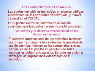 Las cuotas electorales en México
Las cuotas han sido establecidos en algunos códigos
electorales de las entidades federativas, y a nivel
federal en el COFIPE.
La Suprema Corte de Justicia de la Nación
considera que las cuotas no son inconstitucionales.
    Las cuotas y el derecho internacional en los
                  derechos humanos
El derecho internacional de los derechos humanos
acepta perfectamente la existencia de medidas de
acción positiva, incluyendo las cuotas electorales;
es mas, es mas la puesta en practica de tales
medidas es obligatoria para los Estados en orden a
proteger los sujetos mas vulnerables de la
sociedad.
 
