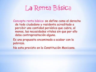 Concepto renta básica: se define como el derecho
 de todo ciudadano y residente acreditado a
 percibir una cantidad periódica que cubra, al
 menos, las necesidades vitales sin que por ello
 deba contraprestación alguna.
Es una propuesta encaminada a acabar con la
pobreza.
No esta previsto en la Constitución Mexicana.
 