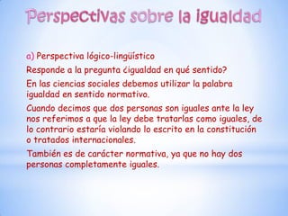 a) Perspectiva lógico-lingüístico
Responde a la pregunta ¿igualdad en qué sentido?
En las ciencias sociales debemos utilizar la palabra
igualdad en sentido normativo.
Cuando decimos que dos personas son iguales ante la ley
nos referimos a que la ley debe tratarlas como iguales, de
lo contrario estaría violando lo escrito en la constitución
o tratados internacionales.
También es de carácter normativa, ya que no hay dos
personas completamente iguales.
 