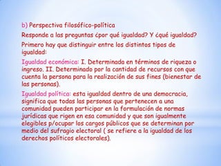 b) Perspectiva filosófico-política
Responde a las preguntas ¿por qué igualdad? Y ¿qué igualdad?
Primero hay que distinguir entre los distintos tipos de
igualdad:
Igualdad económica: I. Determinada en términos de riqueza o
ingreso. II. Determinado por la cantidad de recursos con que
cuenta la persona para la realización de sus fines (bienestar de
las personas).
Igualdad política: esta igualdad dentro de una democracia,
significa que todas las personas que pertenecen a una
comunidad pueden participar en la formulación de normas
jurídicas que rigen en esa comunidad y que son igualmente
elegibles p/ocupar los cargos públicos que se determinan por
medio del sufragio electoral ( se refiere a la igualdad de los
derechos políticos electorales).
 