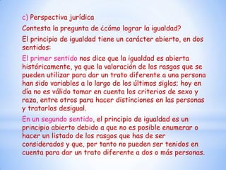 c) Perspectiva jurídica
Contesta la pregunta de ¿cómo lograr la igualdad?
El principio de igualdad tiene un carácter abierto, en dos
sentidos:
El primer sentido nos dice que la igualdad es abierta
históricamente, ya que la valoración de los rasgos que se
pueden utilizar para dar un trato diferente a una persona
han sido variables a lo largo de los últimos siglos; hoy en
día no es válido tomar en cuenta los criterios de sexo y
raza, entre otros para hacer distinciones en las personas
y tratarlos desigual.
En un segundo sentido, el principio de igualdad es un
principio abierto debido a que no es posible enumerar o
hacer un listado de los rasgos que has de ser
considerados y que, por tanto no pueden ser tenidos en
cuenta para dar un trato diferente a dos o más personas.
 