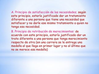 A. Principio de satisfacción de las necesidades; según
este principio, estaría justificado dar un tratamiento
diferente a una persona que tiene una necesidad que
satisfacer y no darle ese mismo tratamiento a quien no
tenga esa necesidad.
B. Principio de retribución de merecimientos: de
acuerdo con este principio, estaría justificado dar un
trato diferente a una persona que tenga merecimiento
respecto de otra (en una carrera se le entrega una
medalla al que llega en primer lugar y no al último que
no se merece esa medalla)
 