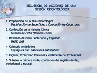 SECUENCIA  DE  ACCIONES  DE  UNA  SESIÓN  ODONTOLÓGICA 1. Preparación de la sala odontológica Desinfección de Superficies y Colocación de Coberturas 2. Confección de la Historia Clínica Llenado de Ficha (Primera Parte) 3. Revelado de Placa Bacteriana y Cepillado IHOS, IHB 4. Colutorio Antiséptico Enjuagues con  soluciones antisépticas 5. Higiene, Protección Personal y Vestimenta del Profesional 6. Si fuera la primera visita, confección del registro dental, periodontal y oclusal.  