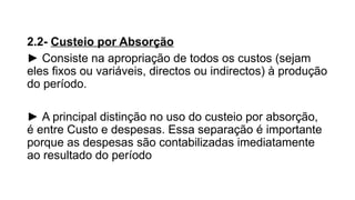 2.2- Custeio por Absorção
► Consiste na apropriação de todos os custos (sejam
eles fixos ou variáveis, directos ou indirectos) à produção
do período.
► A principal distinção no uso do custeio por absorção,
é entre Custo e despesas. Essa separação é importante
porque as despesas são contabilizadas imediatamente
ao resultado do período
 