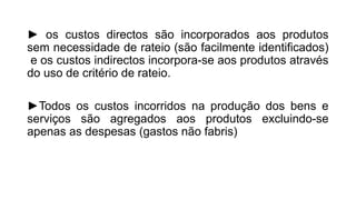 ► os custos directos são incorporados aos produtos
sem necessidade de rateio (são facilmente identificados)
e os custos indirectos incorpora-se aos produtos através
do uso de critério de rateio.
►Todos os custos incorridos na produção dos bens e
serviços são agregados aos produtos excluindo-se
apenas as despesas (gastos não fabris)
 