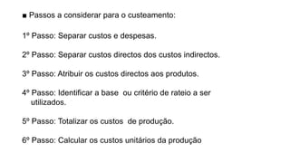 ■ Passos a considerar para o custeamento:
1º Passo: Separar custos e despesas.
2º Passo: Separar custos directos dos custos indirectos.
3º Passo: Atribuir os custos directos aos produtos.
4º Passo: Identificar a base ou critério de rateio a ser
utilizados.
5º Passo: Totalizar os custos de produção.
6º Passo: Calcular os custos unitários da produção
 
