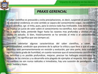 PRAXIS GERENCIAL El saber científico es precavido y evita precipitaciones, es decir, suspende el juicio hasta no encontrar evidencia; en este sentido se separa del conocimiento vulgar, no-científico o pre-científico,  vgr . el mito, pues, para la ciencia nada hay irrefutable. Esta delimitación no implica un juicio de valor sobre el conocimiento no-científico. Aún cuando la ciencia no lo explica todo, pretende llegar hasta las razones mas profundas y últimas de su objeto de estudio. Si bien, históricamente se ha vencido al mito o al conocimiento “popular”, no significa que sea siempre así. Conviene adelantar algunas características del saber científico, a saber, su  provisionalidad , condición que proviene de la aplicar la crítica y que lleva a que el saber científico esté permanentemente en revisión y evolución; por otra parte, ésta cualidad significa cierto grado de humildad, en cuanto reconoce que el conocimiento científico no es definitivo y es posible profundizar, mejorar, precisar los hallazgos encontrados; la historia de las ciencias y su desarrollo esta plagada de ejemplos al respecto. Aún cuando los cambios no son nunca radicales e inmediatos, hay una sucesión de paradigmas, es decir, teorías y leyes. 