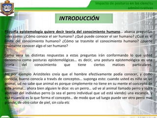 INTRODUCCIÓN Filosofía epistemología quiere decir teoría del conocimiento humano … abarca preguntas tales como: ¿Cómo conoce el ser humano? ¿Qué puede conocer el ser humano? ¿Cuál es el límite del conocimiento humano? ¿Cómo se trasmite el conocimiento humano? ¿puede realmente conocer algo el ser humano? Como vera las distintas respuestas a estas preguntas irán conformando lo que usted denomina como posturas epistemológicas… es decir, una postura epistemológica es una teoría del conocimiento que tiene ciertos matices particulares. Así por ejemplo Aristóteles creía que el hombre efectivamente podía conocer, y como conocía, bueno conocía a través de conceptos… suponga esto: cuando usted es niño ve un animal, ud no sabe que animal es porque simplemente no tiene en su mente el concepto de este animal… ahora bien alguien le dice: es un perro… ud ve al animal llamado perro y logra abstraer del individuo perro (o sea el perro individual que ud está viendo) una escancia, y esa escancia es la que forma el concepto… de modo que ud luego puede ver otro perro mas grande, de otro color de piel, sin cola etc 