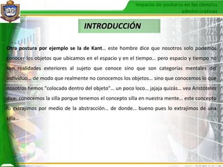 INTRODUCCIÓN Otra postura por ejemplo se la de Kant … este hombre dice que nosotros solo podemos conocer los objetos que ubicamos en el espacio y en el tiempo… pero espacio y tiempo no son realidades exteriores al sujeto que conoce sino que son categorías mentales del individuo… de modo que realmente no conocemos los objetos… sino que conocemos lo que nosotros hemos “colocado dentro del objeto”… un poco loco… jajaja quizás… vea Aristóteles dice: conocemos la silla porque tenemos el concepto silla en nuestra mente… este concepto lo extrajimos por medio de la abstracción… de donde… bueno pues lo extrajimos de una silla…   