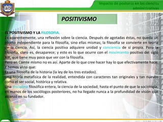 POSITIVISMO EL POSITIVISMO Y LA   FILOSOFIA .   Es aparentemente, una reflexión sobre la ciencia. Después de agotadas éstas, no queda un objeto independiente para la filosofía, sino ellas mismas; la filosofía se convierte en teoría de la ciencia. Así, la ciencia positiva adquiere unidad y  conciencia  de sí propia. Pero la filosofía, claro es, desaparece; y esto es lo que ocurre con el  movimiento  positivo del siglo XIX, que tiene muy poco que ver con la filosofía.  Pero en Comte mismo no es así. Aparte de lo que cree hacer hay lo que efectivamente hace. Y hemos visto que: Es una filosofía de la historia (la ley de los tres estados).  Una teoría metafísica de la realidad, entendida con caracteres tan originales y tan nuevos como el ser social, histórica y relativa.  Una  disciplina   filosófica entera, la ciencia de la sociedad; hasta el punto de que la sociología, en manos de los sociólogos posteriores, no ha llegado nunca a la profundidad de visión que alcanzó en su fundador.  