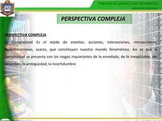 PERSPECTIVA COMPLEJA PERSPECTIVA COMPLEJA La Complejidad Es el tejido de eventos, acciones, interacciones, retroacciones, determinaciones, azares, que constituyen nuestro mundo fenoménico. Asi es que la complejidad se presenta con los rasgos inquietantes de lo enredado, de lo inexplicable, del desorden, la ambigüedad, la incertidumbre  