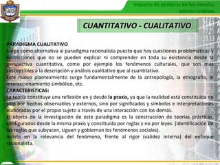 CUANTITATIVO - CUALITATIVO PARADIGMA CUALITATIVO Surge como alternativa al paradigma racionalista puesto que hay cuestiones problemáticas y restricciones que no se pueden explicar ni comprender en toda su existencia desde la perspectiva cuantitativa, como por ejemplo los fenómenos culturales, que son más susceptibles a la descripción y análisis cualitativo que al cuantitativo. Este nuevo planteamiento surge fundamentalmente de la antropología, la etnografía, el interaccionamiento simbólico, etc. CARACTERISTICAS: La teoría constituye una reflexión en y desde  la praxis,  ya que la realidad está constituida no sólo por hechos observables y externos, sino por significados y símbolos e interpretaciones elaboradas por el propio sujeto a través de una interacción con los demás. El objeto de la investigación de este paradigma es la construcción de teorías prácticas, configurados desde la misma praxis y constituida por reglas y no por leyes. (Identificación de las reglas que subyacen, siguen y gobiernan los fenómenos sociales). Insiste en la relevancia del fenómeno, frente al rigor (validez interna) del enfoque racionalista. 