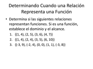 Determinando Cuando una Relación Representa una FunciónDetermina si las siguientes relaciones representan funciones. Si es una función, establece el dominio y el alcance.{(1, 4), (2, 5), (3, 6), (4, 7)}{(1, 4), (2, 4), (3, 5), (6, 10)}{(-3, 9), (-2, 4), (0, 0), (1, 1), (-3, 8)}