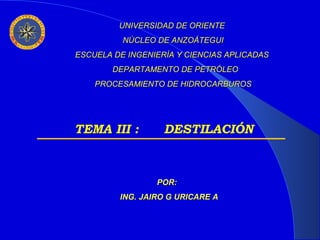 UNIVERSIDAD DE ORIENTE
NÚCLEO DE ANZOÁTEGUI
ESCUELA DE INGENIERÍA Y CIENCIAS APLICADAS
DEPARTAMENTO DE PETRÓLEO
PROCESAMIENTO DE HIDROCARBUROS

TEMA III :

DESTILACIÓN

POR:
ING. JAIRO G URICARE A

 