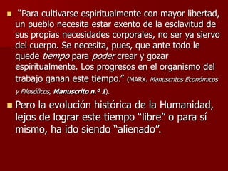  “Para cultivarse espiritualmente con mayor libertad,
un pueblo necesita estar exento de la esclavitud de
sus propias necesidades corporales, no ser ya siervo
del cuerpo. Se necesita, pues, que ante todo le
quede tiempo para poder crear y gozar
espiritualmente. Los progresos en el organismo del
trabajo ganan este tiempo.” (MARX. Manuscritos Económicos
y Filosóficos, Manuscrito n.º 1).
 Pero la evolución histórica de la Humanidad,
lejos de lograr este tiempo “libre” o para sí
mismo, ha ido siendo “alienado”.
 