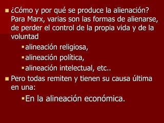  ¿Cómo y por qué se produce la alienación?
Para Marx, varias son las formas de alienarse,
de perder el control de la propia vida y de la
voluntad
alineación religiosa,
alineación política,
alineación intelectual, etc..
 Pero todas remiten y tienen su causa última
en una:
En la alineación económica.
 