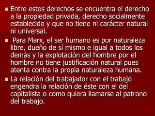  Entre estos derechos se encuentra el derecho
a la propiedad privada, derecho socialmente
establecido y que no tiene ni carácter natural
ni universal.
 Para Marx, el ser humano es por naturaleza
libre, dueño de sí mismo e igual a todos los
demás y la explotación del hombre por el
hombre no tiene justificación natural pues
atenta contra la propia naturaleza humana.
 La relación del trabajador con el trabajo
engendra la relación de éste con el del
capitalista o como quiera llamarse al patrono
del trabajo.
 