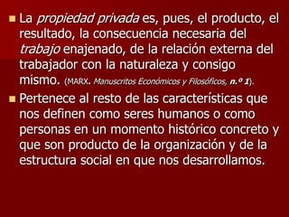 La propiedad privada es, pues, el producto, el
resultado, la consecuencia necesaria del
trabajo enajenado, de la relación externa del
trabajador con la naturaleza y consigo
mismo. (MARX. Manuscritos Económicos y Filosóficos, n.º 1).
 Pertenece al resto de las características que
nos definen como seres humanos o como
personas en un momento histórico concreto y
que son producto de la organización y de la
estructura social en que nos desarrollamos.
 