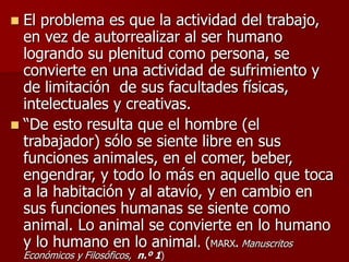  El problema es que la actividad del trabajo,
en vez de autorrealizar al ser humano
logrando su plenitud como persona, se
convierte en una actividad de sufrimiento y
de limitación de sus facultades físicas,
intelectuales y creativas.
 “De esto resulta que el hombre (el
trabajador) sólo se siente libre en sus
funciones animales, en el comer, beber,
engendrar, y todo lo más en aquello que toca
a la habitación y al atavío, y en cambio en
sus funciones humanas se siente como
animal. Lo animal se convierte en lo humano
y lo humano en lo animal. (MARX. Manuscritos
Económicos y Filosóficos, n.º 1)
 