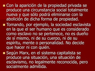  Con la aparición de la propiedad privada se
produce una circunstancia social totalmente
nueva y que sólo podrá eliminarse con la
abolición de dicha forma de propiedad.
 Tomando, por ejemplo, la sociedad esclavista
en la que el ser humano que es considerado
como esclavo no se pertenece, no es dueño
de sí mismo, ni de su cuerpo, ni de su
espíritu, mente o personalidad. No decide
que hacer ni con quién.
 Según Marx, en el sistema capitalista se
produce una situación, una situación de
esclavismo, no legalmente reconocida, pero
socialmente admitida.
 