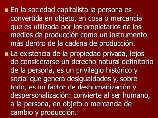  En la sociedad capitalista la persona es
convertida en objeto, en cosa o mercancía
que es utilizada por los propietarios de los
medios de producción como un instrumento
más dentro de la cadena de producción.
 La existencia de la propiedad privada, lejos
de considerarse un derecho natural definitorio
de la persona, es un privilegio histórico y
social que genera desigualdades y, sobre
todo, es un factor de deshumanización y
despersonalización: convierte al ser humano,
a la persona, en objeto o mercancía de
cambio y producción.
 