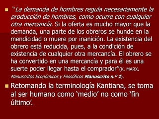  “La demanda de hombres regula necesariamente la
producción de hombres, como ocurre con cualquier
otra mercancía. Si la oferta es mucho mayor que la
demanda, una parte de los obreros se hunde en la
mendicidad o muere por inanición. La existencia del
obrero está reducida, pues, a la condición de
existencia de cualquier otra mercancía. El obrero se
ha convertido en una mercancía y para él es una
suerte poder llegar hasta el comprador”(K. MARX.
Manuscritos Económicos y Filosóficos Manuscrito n.º 1).
 Retomando la terminología Kantiana, se toma
al ser humano como ‘medio’ no como ‘fin
último’.
 