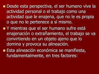  Desde esta perspectiva, el ser humano vive la
actividad personal o el trabajo como una
actividad que le enajena, que no le es propia
o que no le pertenece a sí mismo.
 Y mientras que el ser humano sufre está
enajenación o extrañamiento, el trabajo se va
convirtiendo en un objeto ajeno que lo
domina y provoca su alineación.
 Esta alineación económica se manifiesta,
fundamentalmente, en tres factores:
 