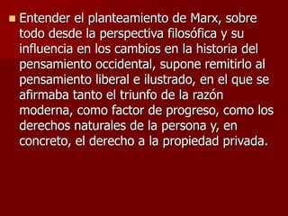  Entender el planteamiento de Marx, sobre
todo desde la perspectiva filosófica y su
influencia en los cambios en la historia del
pensamiento occidental, supone remitirlo al
pensamiento liberal e ilustrado, en el que se
afirmaba tanto el triunfo de la razón
moderna, como factor de progreso, como los
derechos naturales de la persona y, en
concreto, el derecho a la propiedad privada.
 