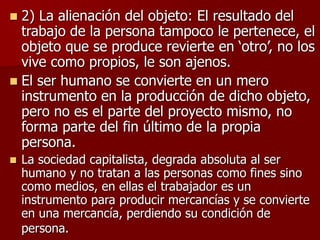  2) La alienación del objeto: El resultado del
trabajo de la persona tampoco le pertenece, el
objeto que se produce revierte en ‘otro’, no los
vive como propios, le son ajenos.
 El ser humano se convierte en un mero
instrumento en la producción de dicho objeto,
pero no es el parte del proyecto mismo, no
forma parte del fin último de la propia
persona.
 La sociedad capitalista, degrada absoluta al ser
humano y no tratan a las personas como fines sino
como medios, en ellas el trabajador es un
instrumento para producir mercancías y se convierte
en una mercancía, perdiendo su condición de
persona.
 