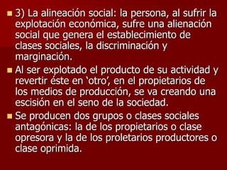  3) La alineación social: la persona, al sufrir la
explotación económica, sufre una alienación
social que genera el establecimiento de
clases sociales, la discriminación y
marginación.
 Al ser explotado el producto de su actividad y
revertir éste en ‘otro’, en el propietarios de
los medios de producción, se va creando una
escisión en el seno de la sociedad.
 Se producen dos grupos o clases sociales
antagónicas: la de los propietarios o clase
opresora y la de los proletarios productores o
clase oprimida.
 