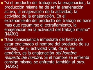  “si el producto del trabajo es la enajenación, la
producción misma ha de ser la enajenación
activa, la enajenación de la actividad; la
actividad de la enajenación. En el
extrañamiento del producto del trabajo no hace
más que resumirse el extrañamiento, la
enajenación en la actividad del trabajo mismo”
(MARX)
 “Una consecuencia inmediata del hecho de
estar enajenado el hombre del producto de su
trabajo, de su actividad vital, de su ser
genérico, es la enajenación del hombre
respecto del hombre. Si el hombre se enfrenta
consigo mismo, se enfrenta también al otro.
(MARX)
 