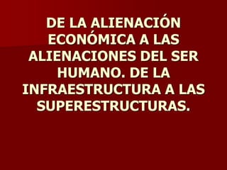 DE LA ALIENACIÓN
ECONÓMICA A LAS
ALIENACIONES DEL SER
HUMANO. DE LA
INFRAESTRUCTURA A LAS
SUPERESTRUCTURAS.
 