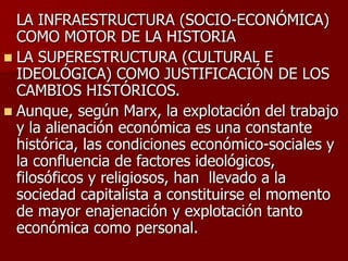 LA INFRAESTRUCTURA (SOCIO-ECONÓMICA)
COMO MOTOR DE LA HISTORIA
 LA SUPERESTRUCTURA (CULTURAL E
IDEOLÓGICA) COMO JUSTIFICACIÓN DE LOS
CAMBIOS HISTÓRICOS.
 Aunque, según Marx, la explotación del trabajo
y la alienación económica es una constante
histórica, las condiciones económico-sociales y
la confluencia de factores ideológicos,
filosóficos y religiosos, han llevado a la
sociedad capitalista a constituirse el momento
de mayor enajenación y explotación tanto
económica como personal.
 