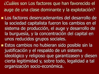 ¿Cuáles son Los factores que han favorecido el
auge de una clase dominante y la explotación?
 Los factores desencadenantes del desarrollo de
la sociedad capitalista fueron los cambios en el
sistema de producción, el auge y desarrollo de
la burguesía, y la concentración del capital en
unos reducidos grupos sociales.
 Estos cambios no hubieran sido posible sin la
justificación y el respaldo de un sistema
ideológico y religioso que garantizasen y diesen
cierta legitimidad y, sobre todo, legalidad a tal
organización socio-económica.
 