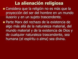 La alienación religiosa
 Considera que la religión no es más que la
proyección del ser del hombre en un mundo
ilusorio y en un sujeto trascendente.
 Parte Marx del rechazo de la existencia de
algo más allá de la naturaleza material, del
mundo material y de la existencia de Dios y
de cualquier naturaleza trascendente, sea
humana (el espíritu o alma) sea divina.
 