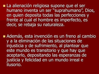  La alienación religiosa supone que el ser
humano inventa un ser “suprahumano”, Dios,
en quien deposita todas las perfecciones y
frente al cual el hombre es imperfecto, es
decir, se rebaja su naturaleza.
 Además, esta invención es un freno al cambio
y a la eliminación de las situaciones de
injusticia y de sufrimiento, al plantear que
este mundo es transitorio y que hay que
aceptarlo, depositando las esperanzas de
justicia y felicidad en un mundo irreal e
ilusorio.
 