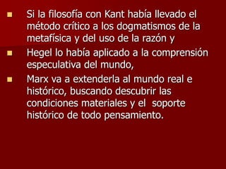  Si la filosofía con Kant había llevado el
método crítico a los dogmatismos de la
metafísica y del uso de la razón y
 Hegel lo había aplicado a la comprensión
especulativa del mundo,
 Marx va a extenderla al mundo real e
histórico, buscando descubrir las
condiciones materiales y el soporte
histórico de todo pensamiento.
 