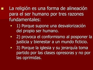  La religión es una forma de alineación
para el ser humano por tres razones
fundamentales:
 1) Porque supone una desvalorización
del propio ser humano.
 2) provoca el conformismo al posponer la
justicia y bienestar a un mundo ficticio.
 3) Porque la iglesia y su jerarquía toma
partido por las clases opresoras y no por
las oprimidas.
 