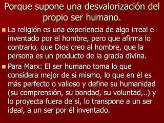 Porque supone una desvalorización del
propio ser humano.
 La religión es una experiencia de algo irreal e
inventado por el hombre, pero que afirma lo
contrario, que Dios creo al hombre, que la
persona es un producto de la gracia divina.
 Para Marx: El ser humano toma lo que
considera mejor de sí mismo, lo que en él es
más perfecto o valioso y define su humanidad
(su comprensión, su bondad, su voluntad,..) y
lo proyecta fuera de sí, lo transpone a un ser
ideal, a un ser por él inventado.
 