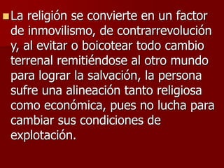 La religión se convierte en un factor
de inmovilismo, de contrarrevolución
y, al evitar o boicotear todo cambio
terrenal remitiéndose al otro mundo
para lograr la salvación, la persona
sufre una alineación tanto religiosa
como económica, pues no lucha para
cambiar sus condiciones de
explotación.
 