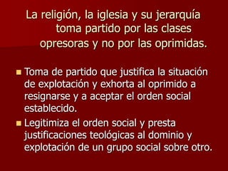 La religión, la iglesia y su jerarquía
toma partido por las clases
opresoras y no por las oprimidas.
 Toma de partido que justifica la situación
de explotación y exhorta al oprimido a
resignarse y a aceptar el orden social
establecido.
 Legitimiza el orden social y presta
justificaciones teológicas al dominio y
explotación de un grupo social sobre otro.
 