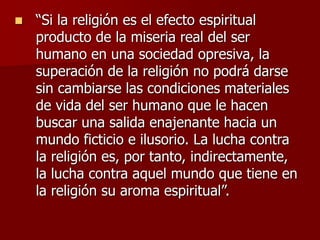  “Si la religión es el efecto espiritual
producto de la miseria real del ser
humano en una sociedad opresiva, la
superación de la religión no podrá darse
sin cambiarse las condiciones materiales
de vida del ser humano que le hacen
buscar una salida enajenante hacia un
mundo ficticio e ilusorio. La lucha contra
la religión es, por tanto, indirectamente,
la lucha contra aquel mundo que tiene en
la religión su aroma espiritual”.
 