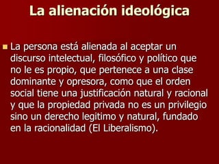 La alienación ideológica
 La persona está alienada al aceptar un
discurso intelectual, filosófico y político que
no le es propio, que pertenece a una clase
dominante y opresora, como que el orden
social tiene una justificación natural y racional
y que la propiedad privada no es un privilegio
sino un derecho legitimo y natural, fundado
en la racionalidad (El Liberalismo).
 