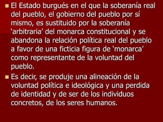  El Estado burgués en el que la soberanía real
del pueblo, el gobierno del pueblo por sí
mismo, es sustituido por la soberanía
‘arbitraria’ del monarca constitucional y se
abandona la relación política real del pueblo
a favor de una ficticia figura de ‘monarca’
como representante de la voluntad del
pueblo.
 Es decir, se produje una alineación de la
voluntad política e ideológica y una perdida
de identidad y de ser de los individuos
concretos, de los seres humanos.
 