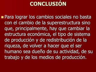 CONCLUSIÓN
 Para lograr los cambios sociales no basta
con el cambio de la superestructura sino
que, principalmente, hay que cambiar la
estructura económica, el tipo de sistema
de producción y de redistribución de la
riqueza, de volver a hacer que el ser
humano sea dueño de su actividad, de su
trabajo y de los medios de producción.
 
