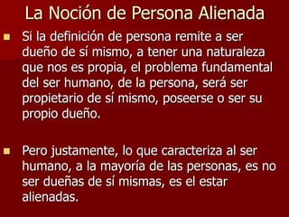 La Noción de Persona Alienada
 Si la definición de persona remite a ser
dueño de sí mismo, a tener una naturaleza
que nos es propia, el problema fundamental
del ser humano, de la persona, será ser
propietario de sí mismo, poseerse o ser su
propio dueño.
 Pero justamente, lo que caracteriza al ser
humano, a la mayoría de las personas, es no
ser dueñas de sí mismas, es el estar
alienadas.
 